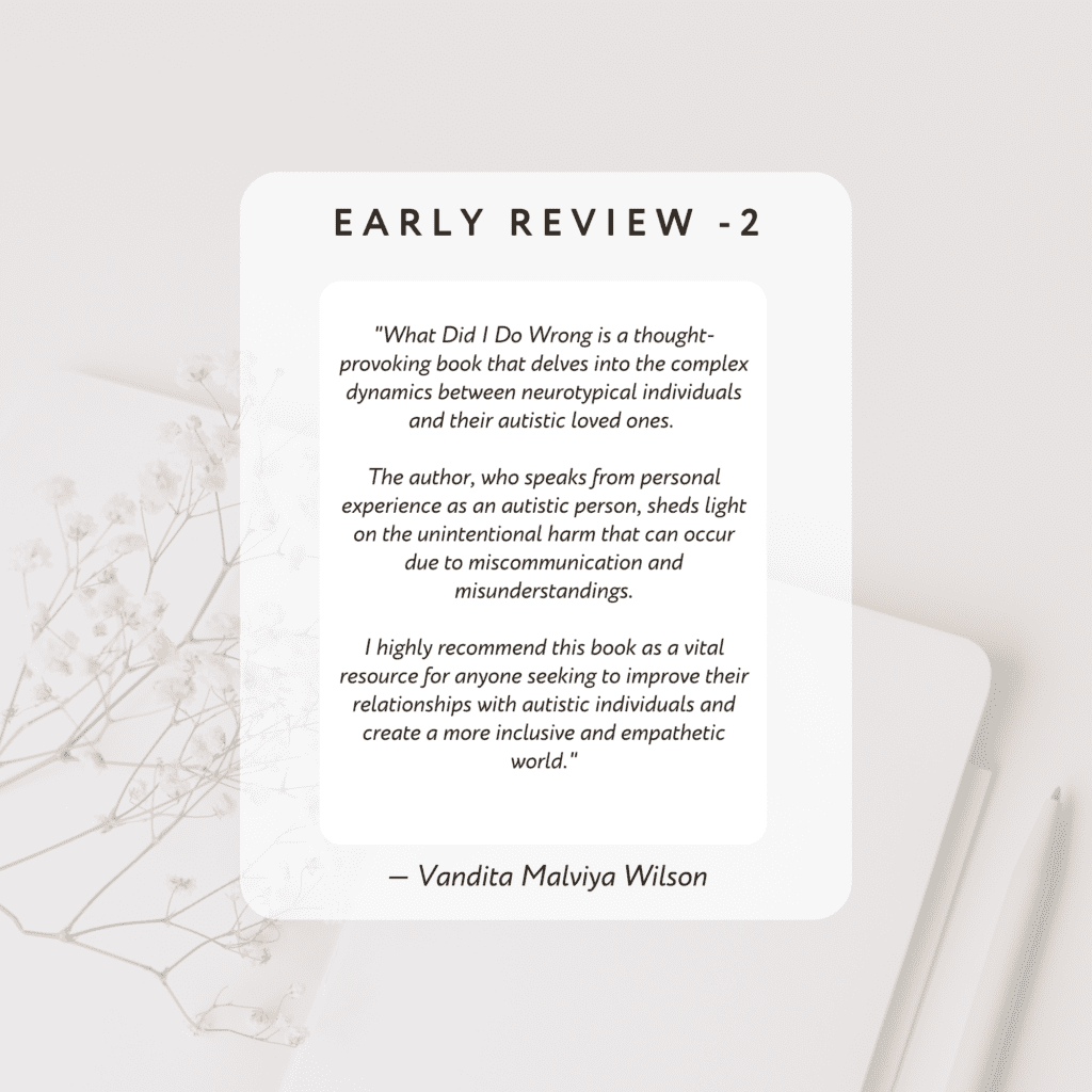 What Did I Do Wrong is a thought-provoking book that delves into the complex dynamics
between neurotypical individuals and their autistic loved ones. The author, who speaks from
personal experience as an autistic person, sheds light on the unintentional harm that can occur
due to miscommunication and misunderstandings. I highly recommend this book as a vital resource for anyone seeking to
improve their relationships with autistic individuals and create a more inclusive and empathetic world.
By Vandita Malviya Wilson