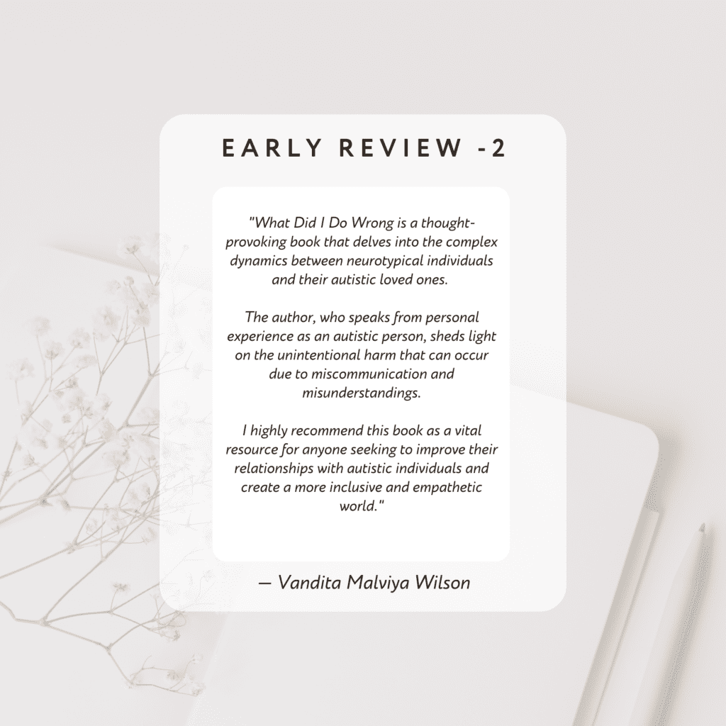 What Did I Do Wrong is a thought-provoking book that delves into the complex dynamics
between neurotypical individuals and their autistic loved ones. The author, who speaks from
personal experience as an autistic person, sheds light on the unintentional harm that can occur
due to miscommunication and misunderstandings. I highly recommend this book as a vital resource for anyone seeking to 
improve their relationships with autistic individuals and create a more inclusive and empathetic world.

By Vandita Malviya Wilson
