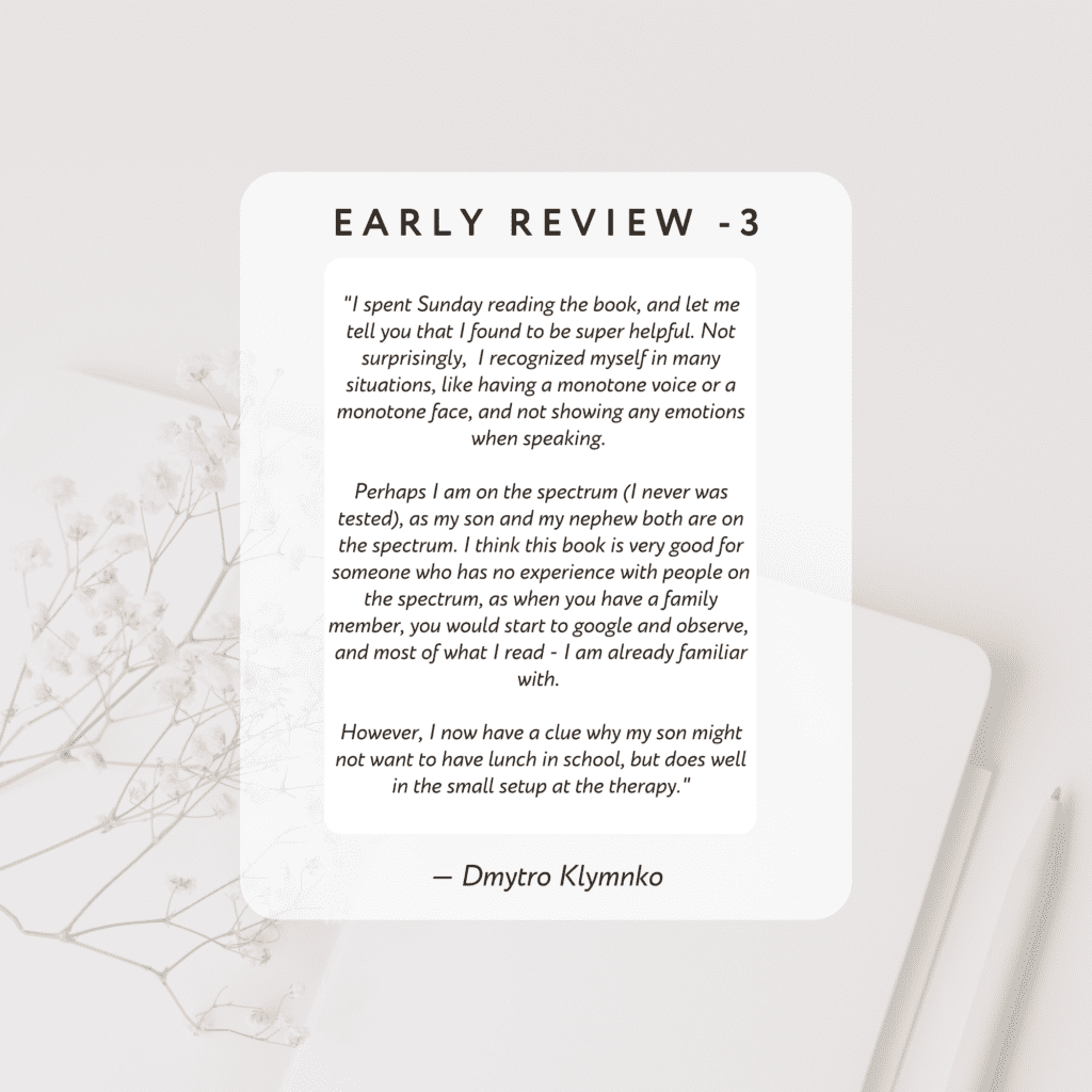 I spent Sunday reading the book, and let me tell you that I found to be super helpful. Not surprisingly, 
I recognized myself in many situations, like having a monotone voice or a monotone face, and not showing any emotions when speaking. 
Perhaps I am on the spectrum (I never was tested), as my son and my nephew both are on the spectrum.

I think this book is very good for someone who has no experience with people on the spectrum, 
as when you have a family member, you would start to google and observe, 
and most of what I read - I am already familiar with. 

However, I now have a clue why my son might not want to have lunch in school, 
but does well in the small setup at the therapy.

By Dmytro Klymnko

