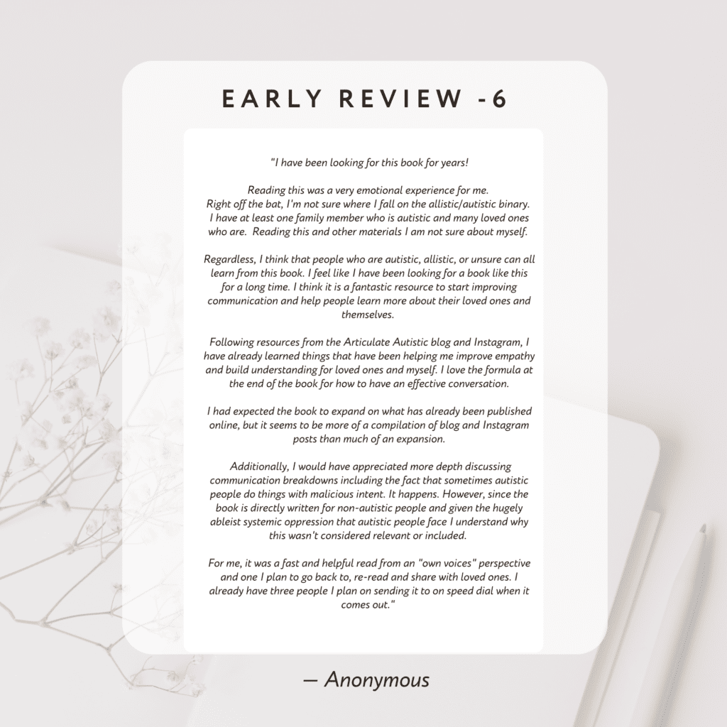 I have been looking for this book for years!

Reading this was a very emotional experience for me. Right off the bat, 
I'm not sure where I fall on the allistic/autistic binary. 
I have at least one family member who is autistic and many loved ones who are. Reading this and other materials I am not sure about myself. 

Regardless, I think that people who are autistic, allistic, or unsure can all learn from this book. 
I feel like I have been looking for a book like this for a long time. I think it is a fantastic resource to start 
improving communication and help people learn more about their loved ones and themselves. 

Following resources from the Articulate Autistic blog and Instagram, 
I have already learned things that have been helping me improve empathy and build understanding for loved ones and myself. 
I love the formula at the end of the book for how to have an effective conversation.

The reason I gave it four stars is that I had expected the book to expand on what has already been published online, 
but it seems to be more of a compilation of blog and Instagram posts than much of an expansion.

 Additionally, I would have appreciated more depth discussing communication breakdowns 
including the fact that sometimes autistic people do things with malicious intent. It happens. 
However, since the book is directly written for non-autistic people and given the hugely ableist systemic oppression that autistic people face I understand why this wasn't considered relevant or included. 

For me, it was a fast and helpful read from an "own voices" perspective 
and one I plan to go back to, re-read and share with loved ones. I already have three people 
I plan on sending it to on speed dial when it comes out.

By Anonymous

